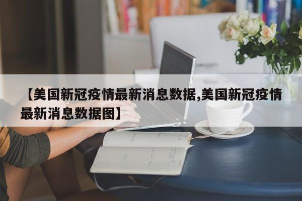 【美国新冠疫情最新消息数据,美国新冠疫情最新消息数据图】
