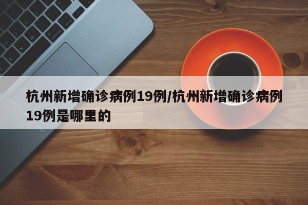 杭州新增确诊病例19例/杭州新增确诊病例19例是哪里的