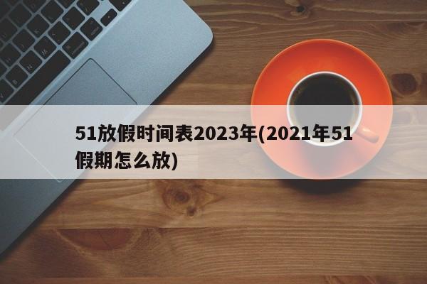 51放假时间表2023年(2021年51假期怎么放)