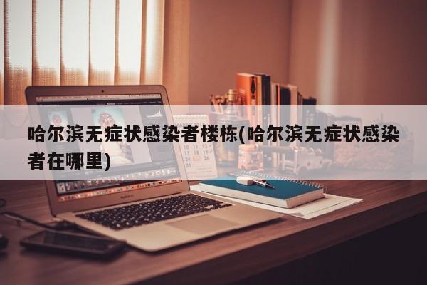 哈尔滨无症状感染者楼栋(哈尔滨无症状感染者在哪里)
