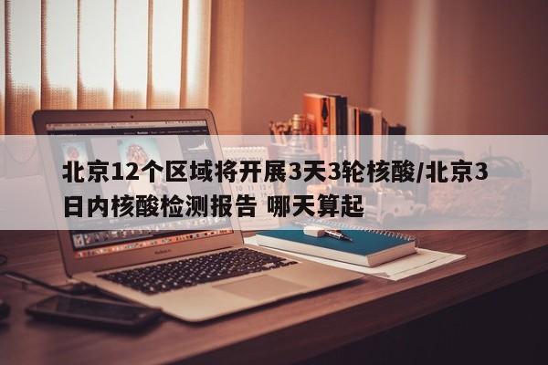 北京12个区域将开展3天3轮核酸/北京3日内核酸检测报告 哪天算起
