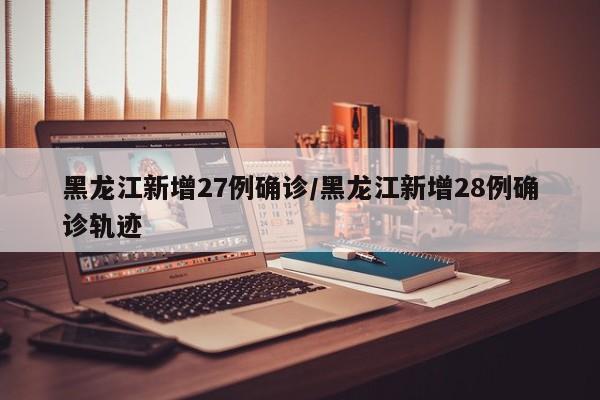 黑龙江新增27例确诊/黑龙江新增28例确诊轨迹