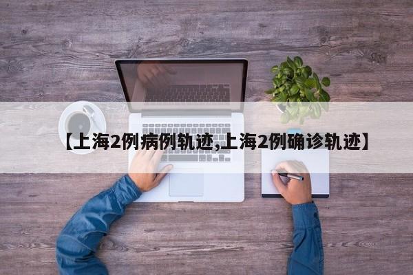 【上海2例病例轨迹,上海2例确诊轨迹】