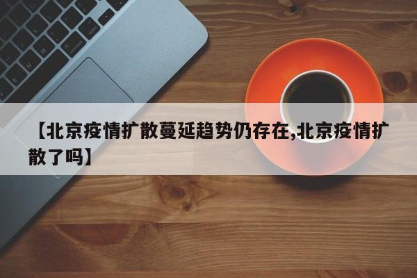 【北京疫情扩散蔓延趋势仍存在,北京疫情扩散了吗】