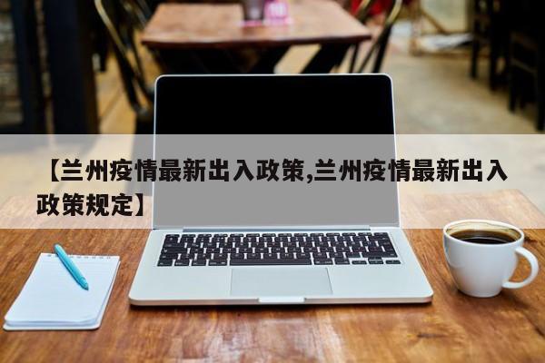 【兰州疫情最新出入政策,兰州疫情最新出入政策规定】