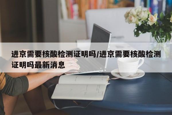 进京需要核酸检测证明吗/进京需要核酸检测证明吗最新消息