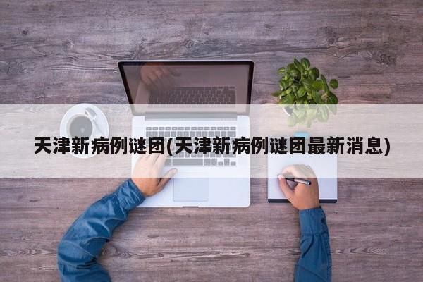 天津新病例谜团(天津新病例谜团最新消息)