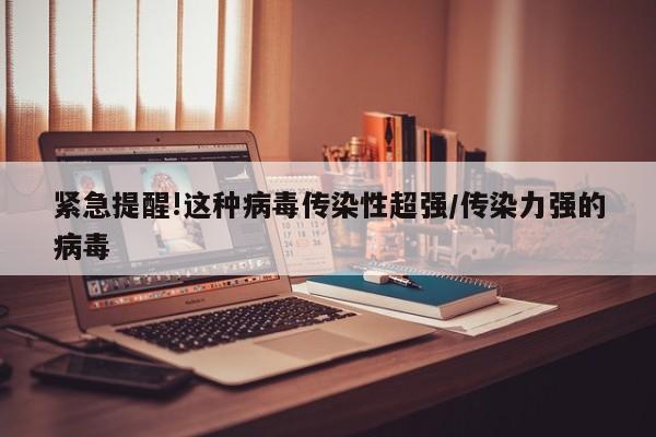 紧急提醒!这种病毒传染性超强/传染力强的病毒