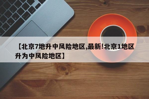 【北京7地升中风险地区,最新!北京1地区升为中风险地区】