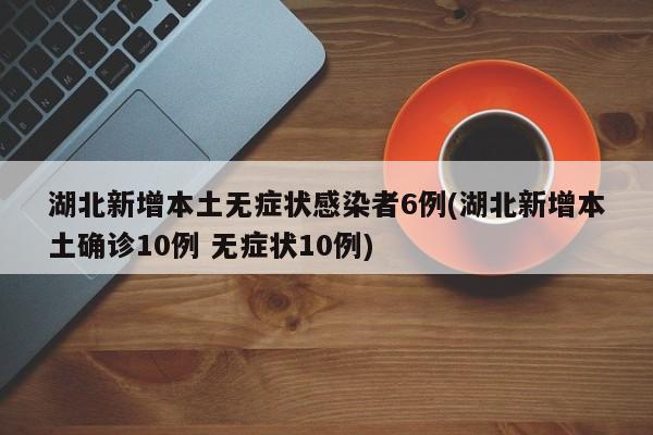 湖北新增本土无症状感染者6例(湖北新增本土确诊10例 无症状10例)