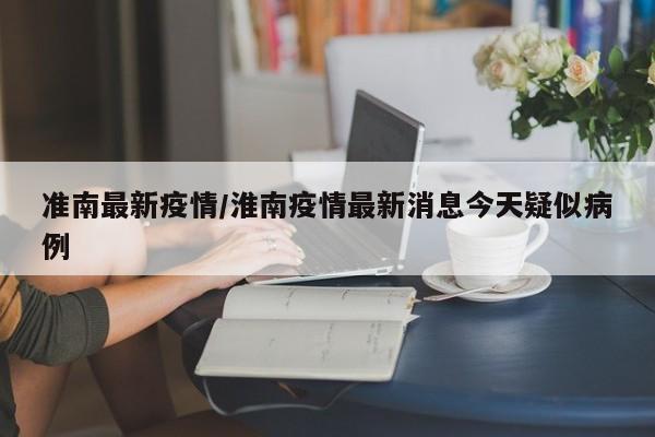 准南最新疫情/淮南疫情最新消息今天疑似病例
