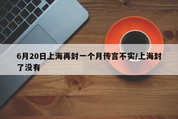 6月20日上海再封一个月传言不实/上海封了没有