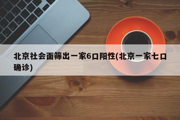 北京社会面筛出一家6口阳性(北京一家七口确诊)