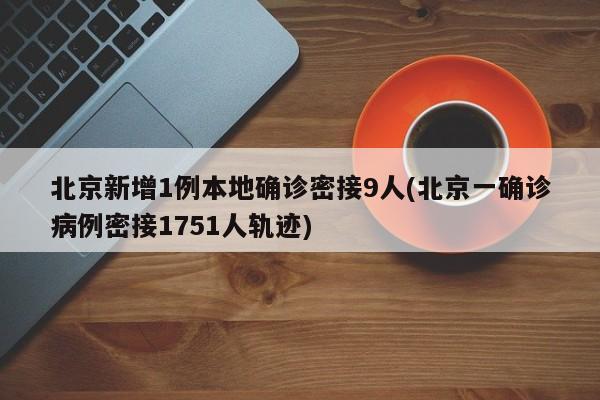 北京新增1例本地确诊密接9人(北京一确诊病例密接1751人轨迹)