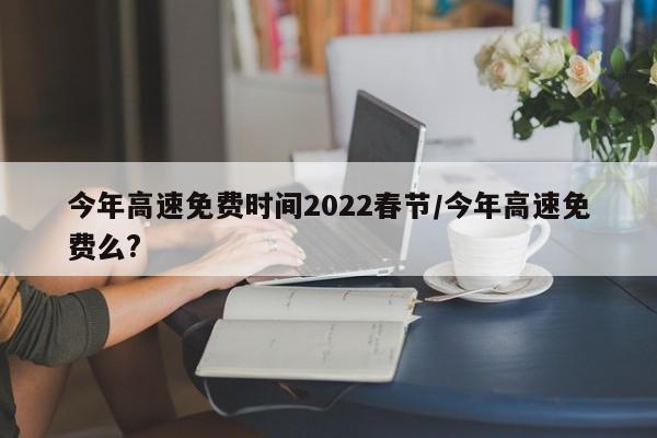 今年高速免费时间2022春节/今年高速免费么?