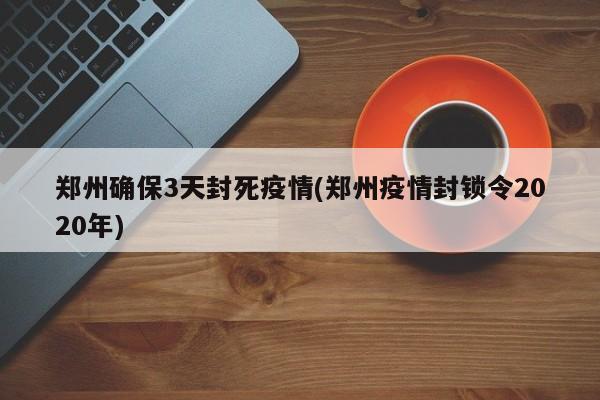 郑州确保3天封死疫情(郑州疫情封锁令2020年)