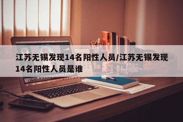 江苏无锡发现14名阳性人员/江苏无锡发现14名阳性人员是谁