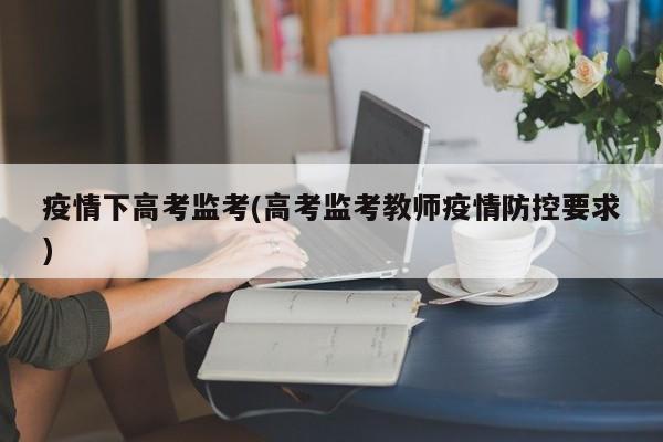疫情下高考监考(高考监考教师疫情防控要求)
