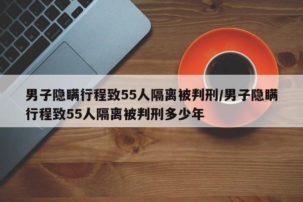 男子隐瞒行程致55人隔离被判刑/男子隐瞒行程致55人隔离被判刑多少年