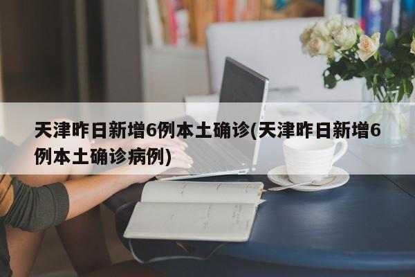 天津昨日新增6例本土确诊(天津昨日新增6例本土确诊病例)