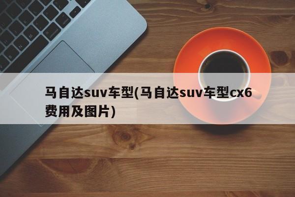 马自达suv车型(马自达suv车型cx6费用及图片)