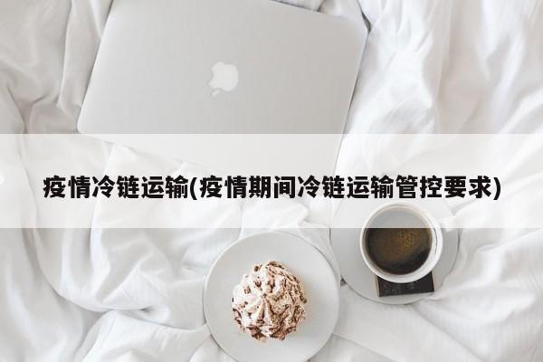 疫情冷链运输(疫情期间冷链运输管控要求)
