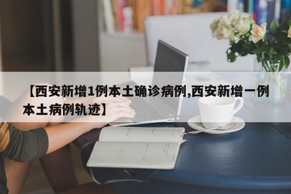 【西安新增1例本土确诊病例,西安新增一例本土病例轨迹】