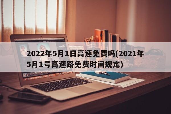 2022年5月1日高速免费吗(2021年5月1号高速路免费时间规定)