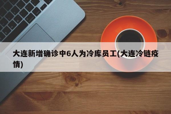 大连新增确诊中6人为冷库员工(大连冷链疫情)