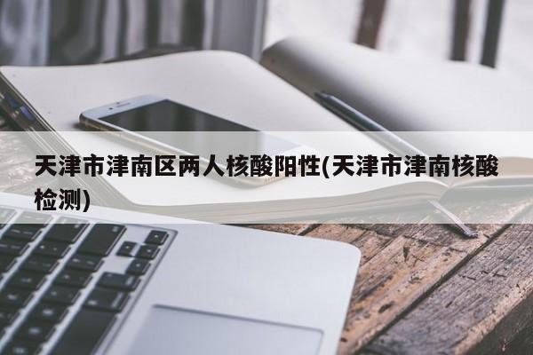 天津市津南区两人核酸阳性(天津市津南核酸检测)