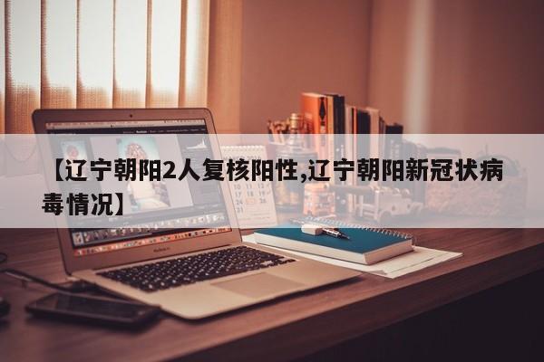 【辽宁朝阳2人复核阳性,辽宁朝阳新冠状病毒情况】