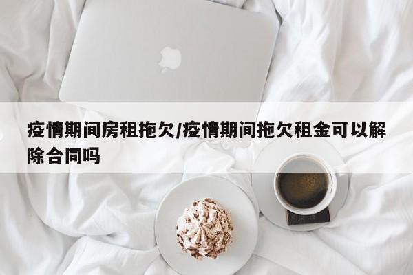 疫情期间房租拖欠/疫情期间拖欠租金可以解除合同吗