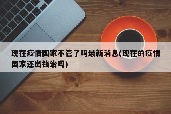 现在疫情国家不管了吗最新消息(现在的疫情国家还出钱治吗)