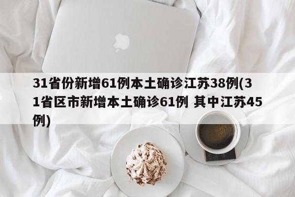 31省份新增61例本土确诊江苏38例(31省区市新增本土确诊61例 其中江苏45例)