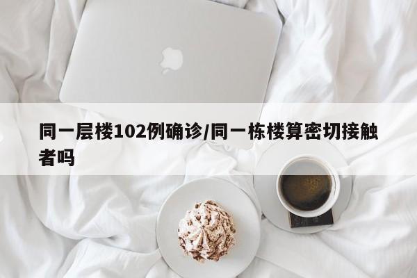 同一层楼102例确诊/同一栋楼算密切接触者吗