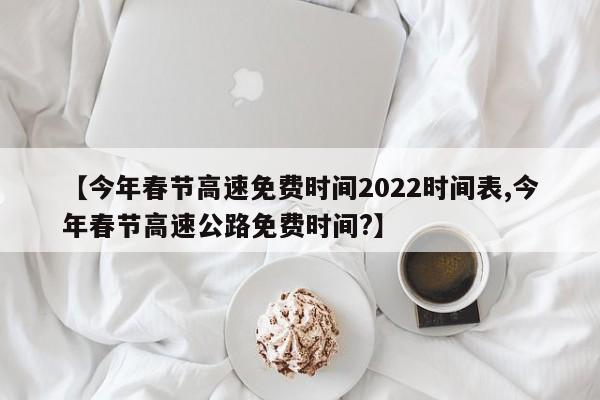 【今年春节高速免费时间2022时间表,今年春节高速公路免费时间?】