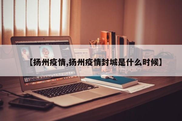 【扬州疫情,扬州疫情封城是什么时候】