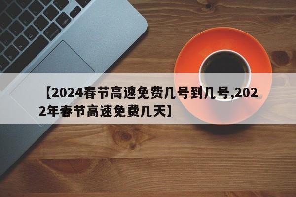 【2024春节高速免费几号到几号,2022年春节高速免费几天】