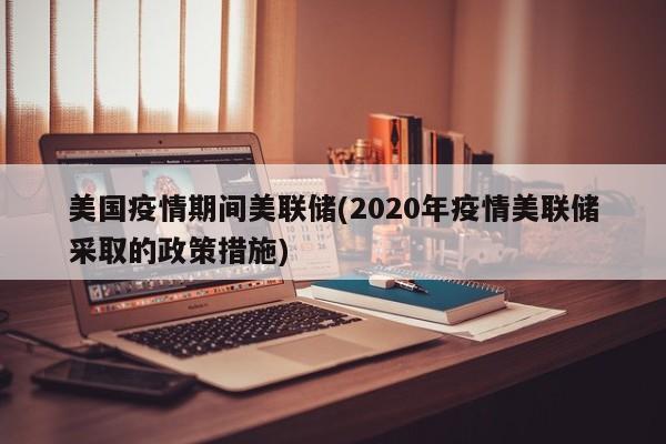 美国疫情期间美联储(2020年疫情美联储采取的政策措施)