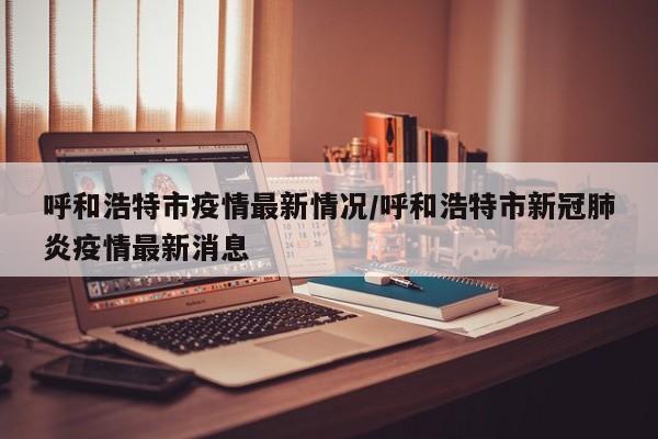 呼和浩特市疫情最新情况/呼和浩特市新冠肺炎疫情最新消息