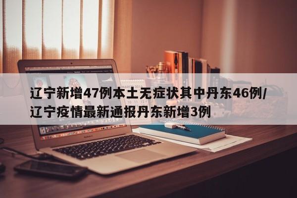 辽宁新增47例本土无症状其中丹东46例/辽宁疫情最新通报丹东新增3例