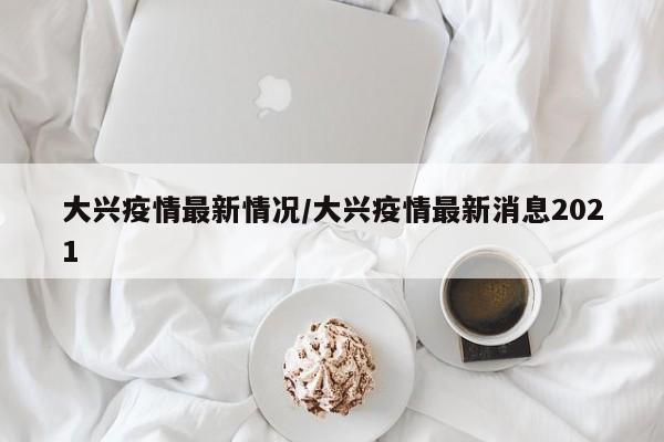大兴疫情最新情况/大兴疫情最新消息2021