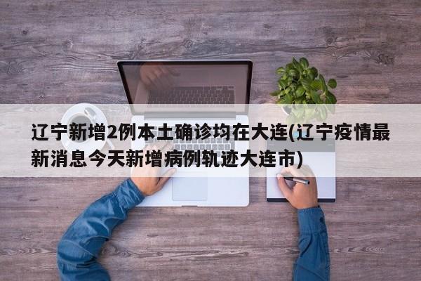 辽宁新增2例本土确诊均在大连(辽宁疫情最新消息今天新增病例轨迹大连市)