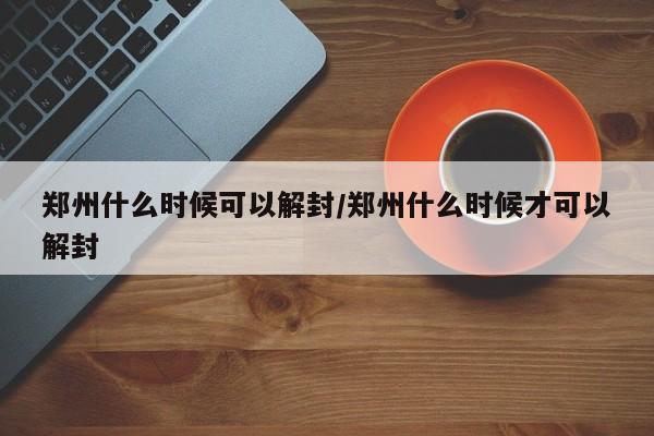 郑州什么时候可以解封/郑州什么时候才可以解封