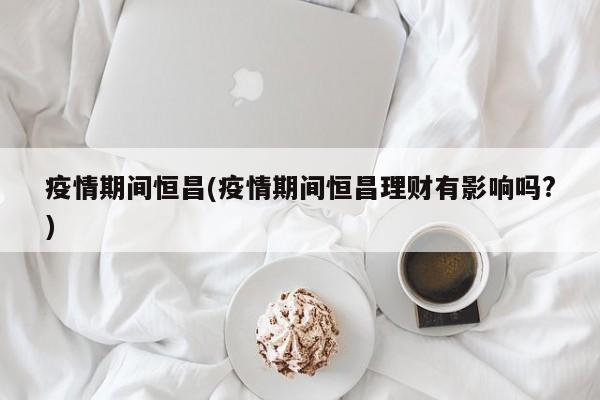 疫情期间恒昌(疫情期间恒昌理财有影响吗?)