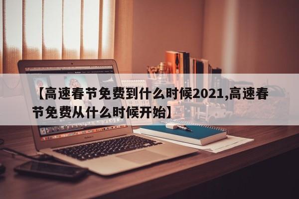 【高速春节免费到什么时候2021,高速春节免费从什么时候开始】