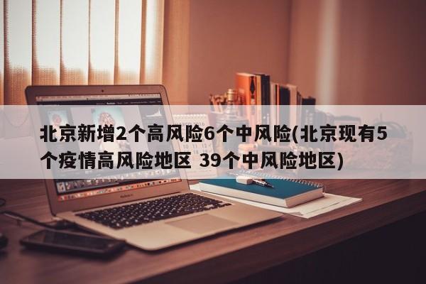 北京新增2个高风险6个中风险(北京现有5个疫情高风险地区 39个中风险地区)
