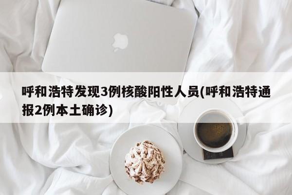 呼和浩特发现3例核酸阳性人员(呼和浩特通报2例本土确诊)