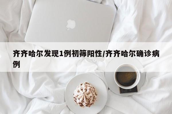 齐齐哈尔发现1例初筛阳性/齐齐哈尔确诊病例