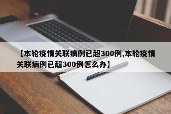 【本轮疫情关联病例已超300例,本轮疫情关联病例已超300例怎么办】